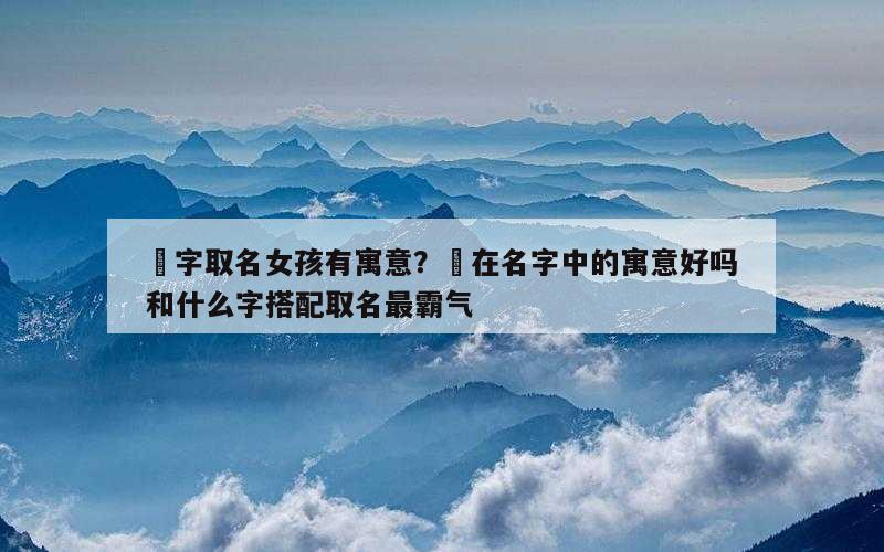 堃字取名女孩有寓意？堃在名字中的寓意好吗和什么字搭配取名最霸气