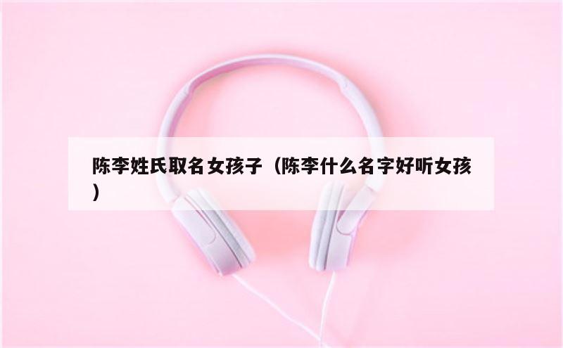 陈李姓氏取名女孩子（陈李什么名字好听女孩）