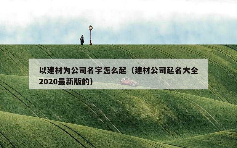 以建材为公司名字怎么起（建材公司起名大全2020最新版的）