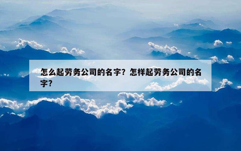 怎么起劳务公司的名字？怎样起劳务公司的名字?