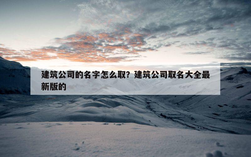 建筑公司的名字怎么取？建筑公司取名大全最新版的