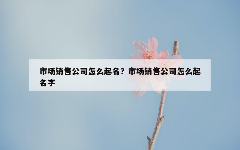 市场销售公司怎么起名？市场销售公司怎么起名字