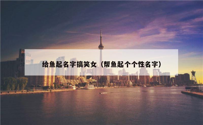 给鱼起名字搞笑女（帮鱼起个个性名字）