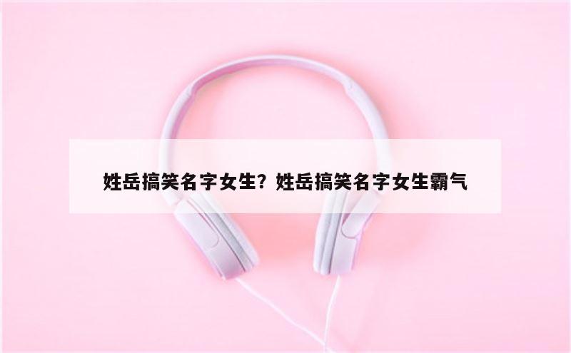姓岳搞笑名字女生？姓岳搞笑名字女生霸气