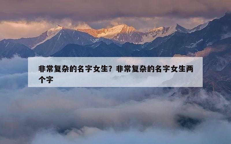 非常复杂的名字女生？非常复杂的名字女生两个字