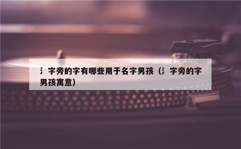 氵字旁的字有哪些用于名字男孩（氵字旁的字男孩寓意）