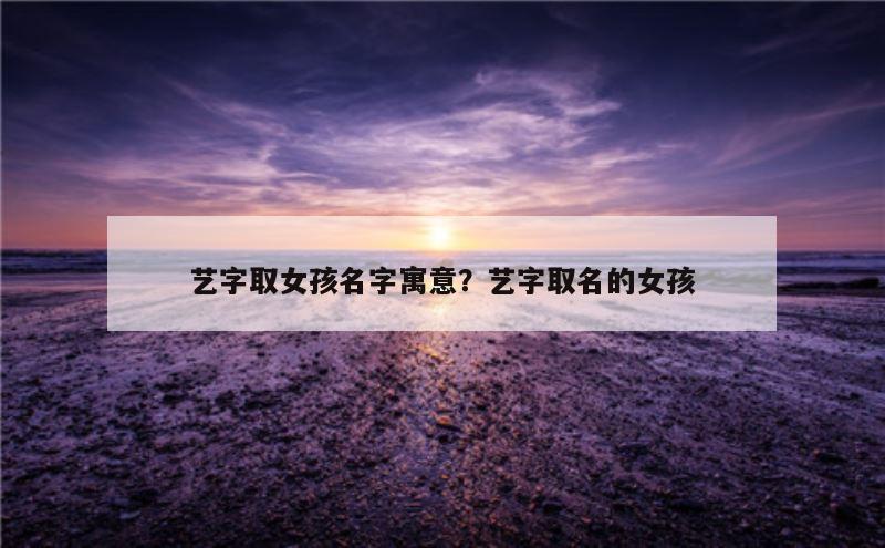 艺字取女孩名字寓意？艺字取名的女孩