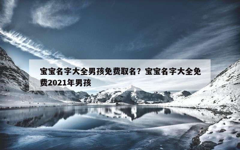 宝宝名字大全男孩免费取名？宝宝名字大全免费2021年男孩