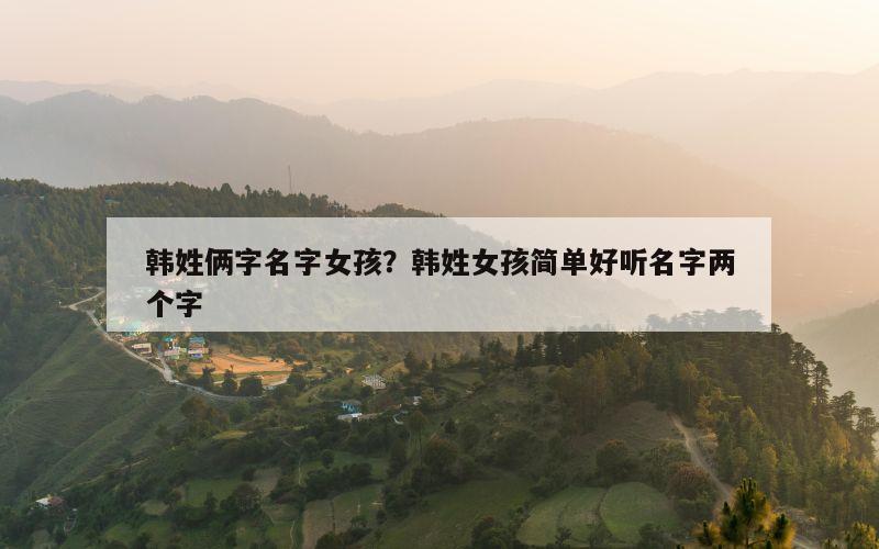 韩姓俩字名字女孩？韩姓女孩简单好听名字两个字