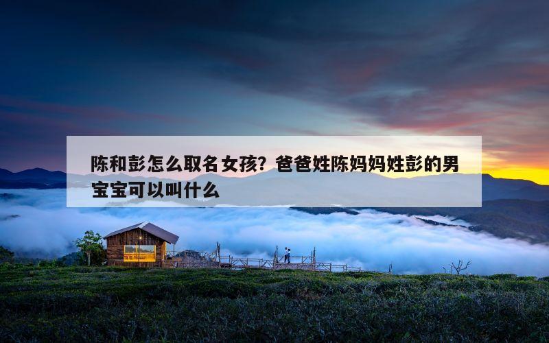 陈和彭怎么取名女孩？爸爸姓陈妈妈姓彭的男宝宝可以叫什么