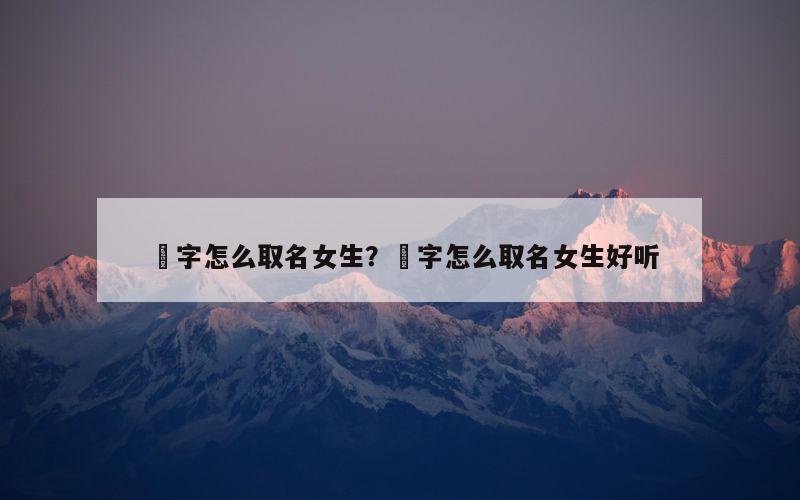 堃字怎么取名女生？堃字怎么取名女生好听