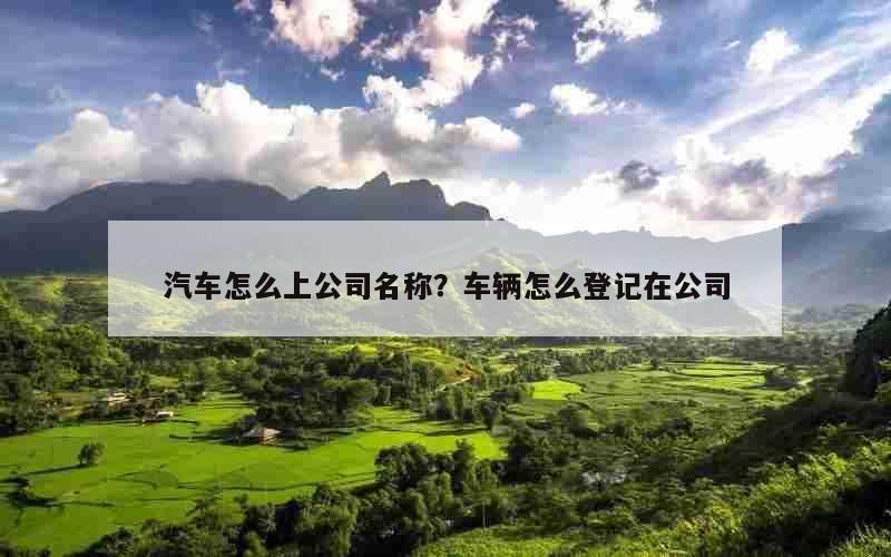 汽车怎么上公司名称？车辆怎么登记在公司