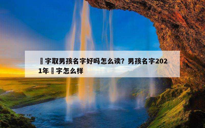 沝字取男孩名字好吗怎么读？男孩名字2021年莯字怎么样