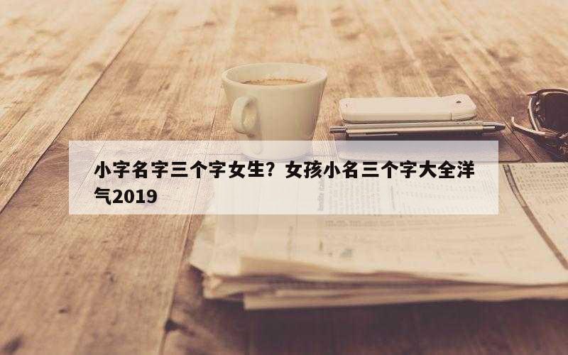 小字名字三个字女生？女孩小名三个字大全洋气2019