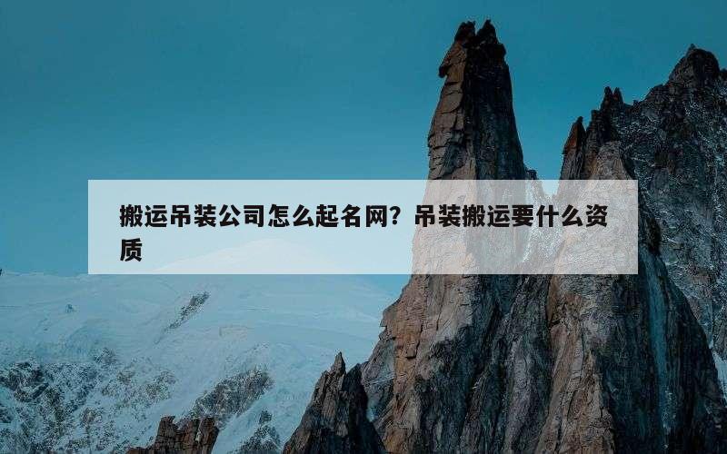 搬运吊装公司怎么起名网？吊装搬运要什么资质