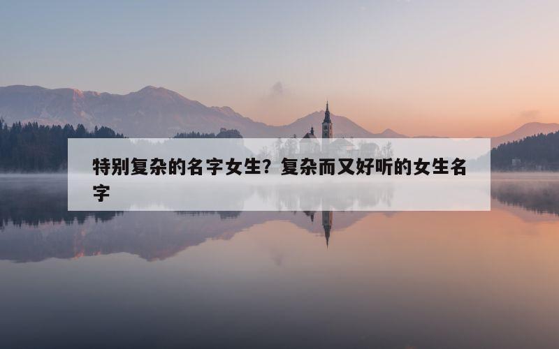 特别复杂的名字女生？复杂而又好听的女生名字