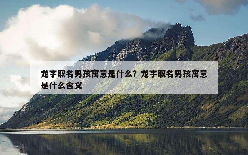 龙字取名男孩寓意是什么？龙字取名男孩寓意是什么含义