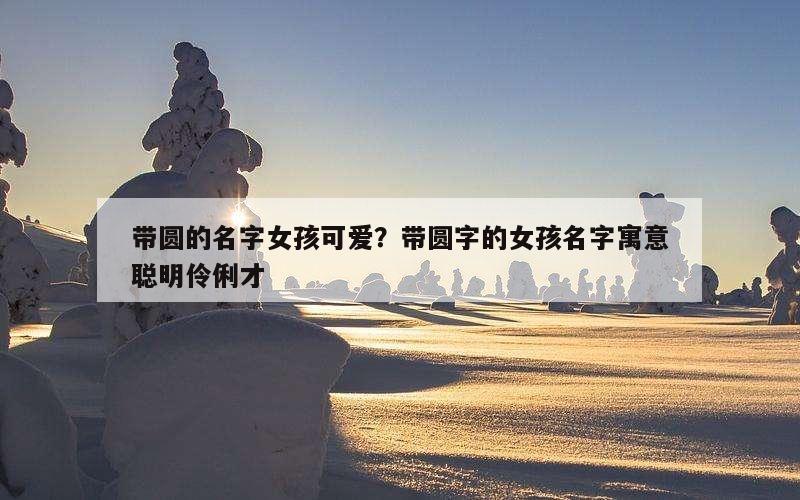 带圆的名字女孩可爱？带圆字的女孩名字寓意聪明伶俐才