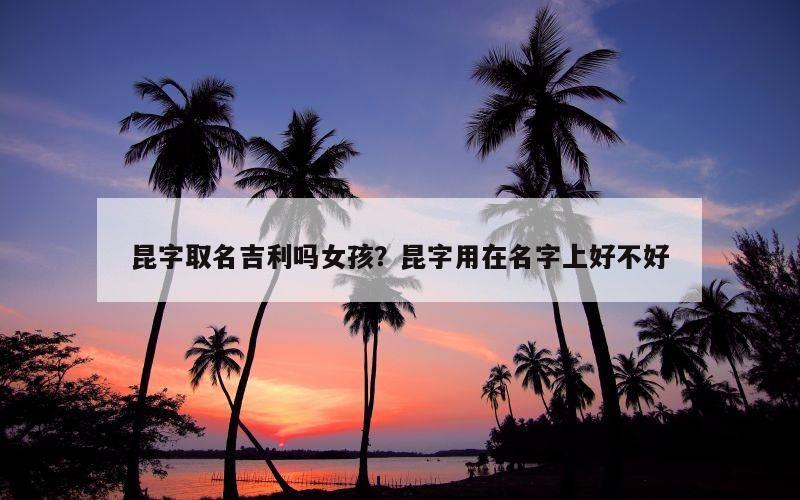 昆字取名吉利吗女孩？昆字用在名字上好不好