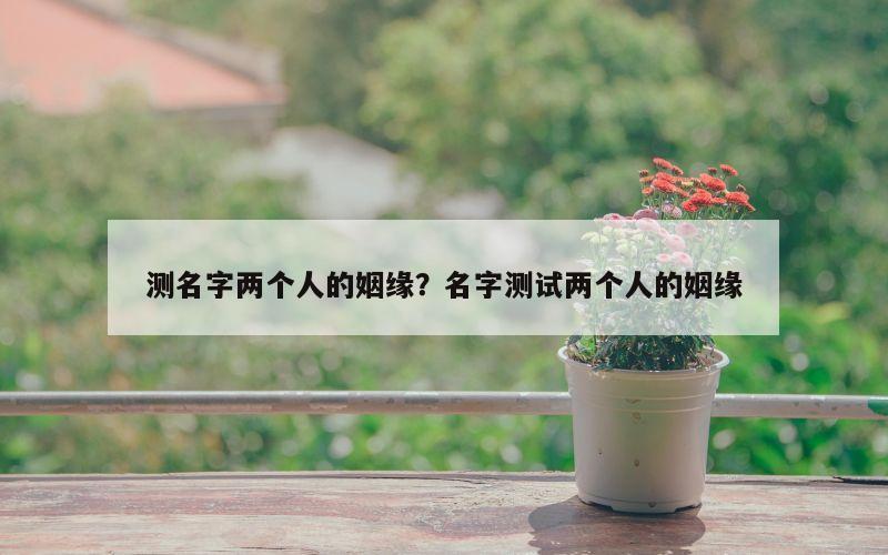测名字两个人的姻缘？名字测试两个人的姻缘
