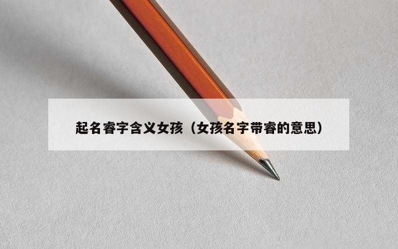 起名睿字含义女孩（女孩名字带睿的意思）