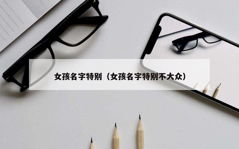 女孩名字特别（女孩名字特别不大众）