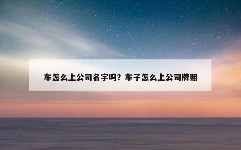 车怎么上公司名字吗？车子怎么上公司牌照