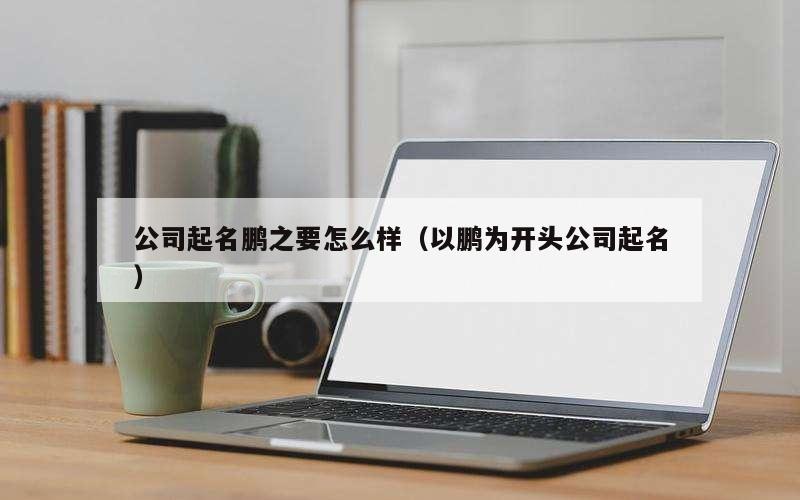 公司起名鹏之要怎么样（以鹏为开头公司起名）