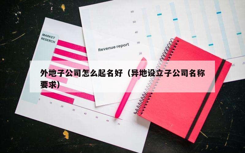 外地子公司怎么起名好（异地设立子公司名称要求）
